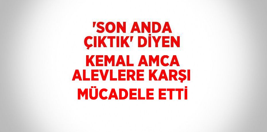 'SON ANDA ÇIKTIK' DİYEN KEMAL AMCA ALEVLERE KARŞI MÜCADELE ETTİ