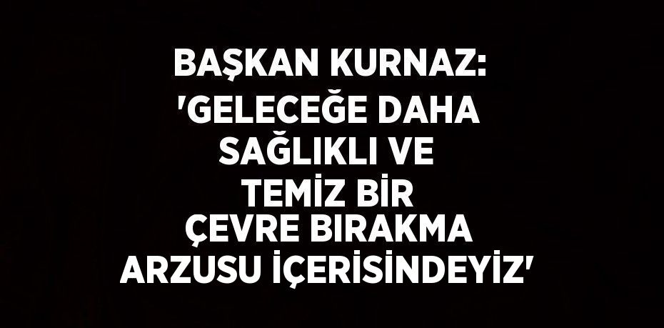 BAŞKAN KURNAZ: 'GELECEĞE DAHA SAĞLIKLI VE TEMİZ BİR ÇEVRE BIRAKMA ARZUSU İÇERİSİNDEYİZ'