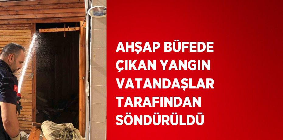 AHŞAP BÜFEDE ÇIKAN YANGIN VATANDAŞLAR TARAFINDAN SÖNDÜRÜLDÜ