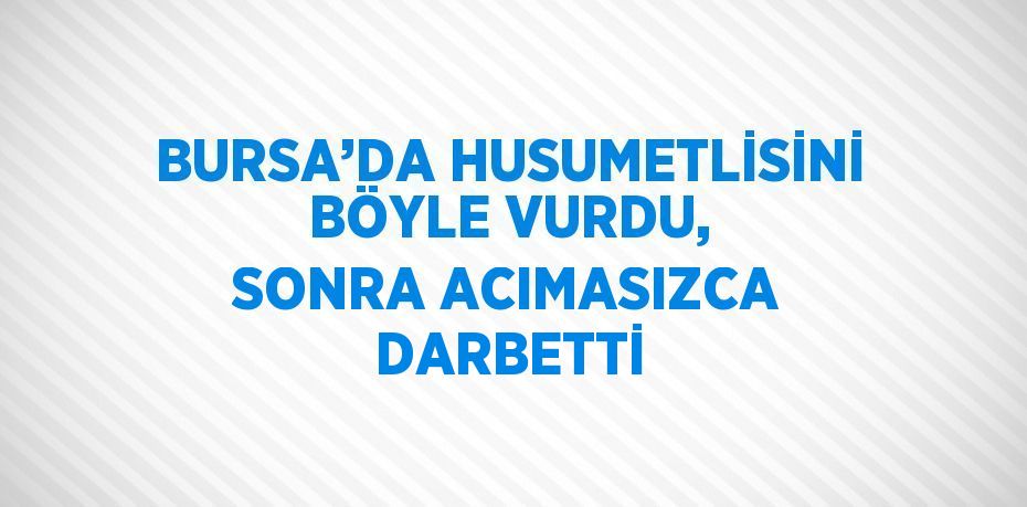 BURSA’DA HUSUMETLİSİNİ BÖYLE VURDU, SONRA ACIMASIZCA DARBETTİ