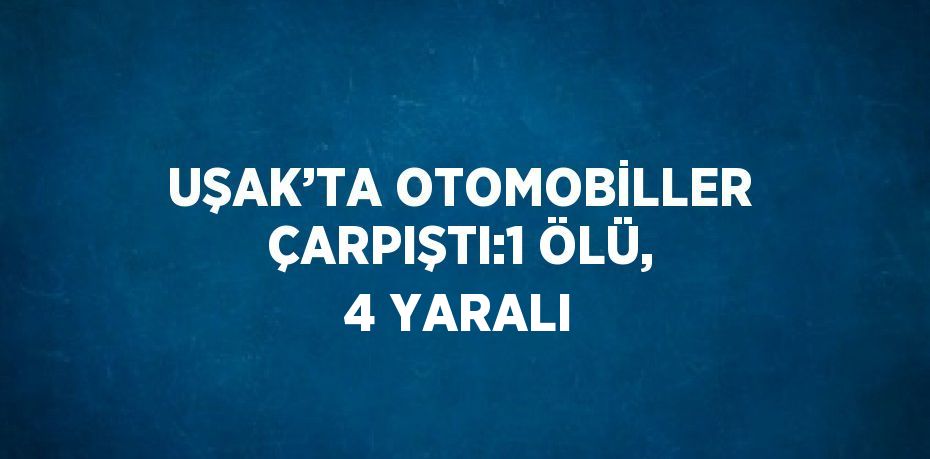 UŞAK’TA OTOMOBİLLER ÇARPIŞTI:1 ÖLÜ, 4 YARALI