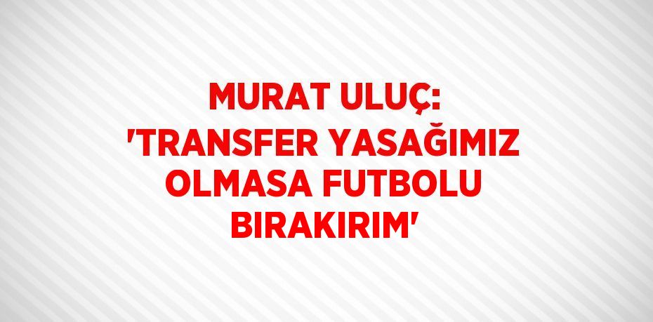 MURAT ULUÇ: 'TRANSFER YASAĞIMIZ OLMASA FUTBOLU BIRAKIRIM'