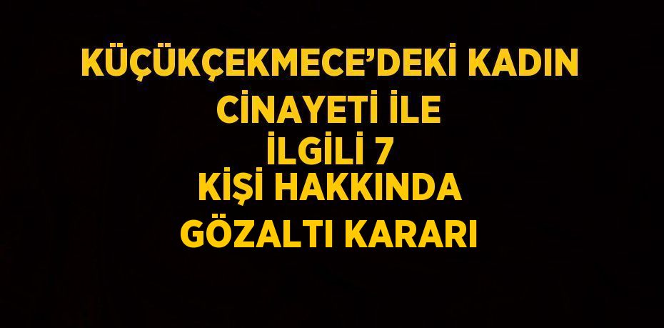 KÜÇÜKÇEKMECE’DEKİ KADIN CİNAYETİ İLE İLGİLİ 7 KİŞİ HAKKINDA GÖZALTI KARARI