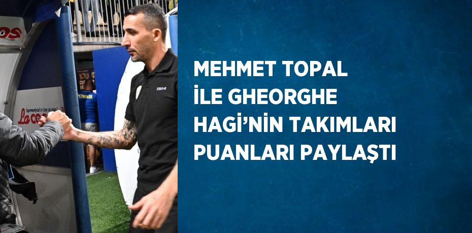 MEHMET TOPAL İLE GHEORGHE HAGİ’NİN TAKIMLARI PUANLARI PAYLAŞTI