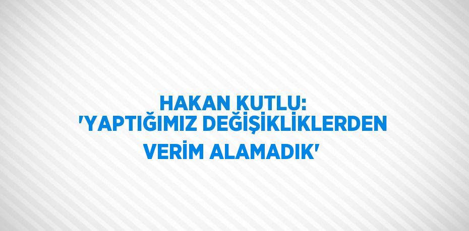 HAKAN KUTLU: 'YAPTIĞIMIZ DEĞİŞİKLİKLERDEN VERİM ALAMADIK'