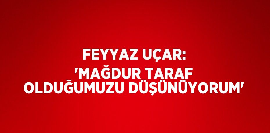 FEYYAZ UÇAR: 'MAĞDUR TARAF OLDUĞUMUZU DÜŞÜNÜYORUM'