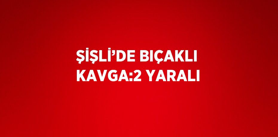 ŞİŞLİ’DE BIÇAKLI KAVGA:2 YARALI