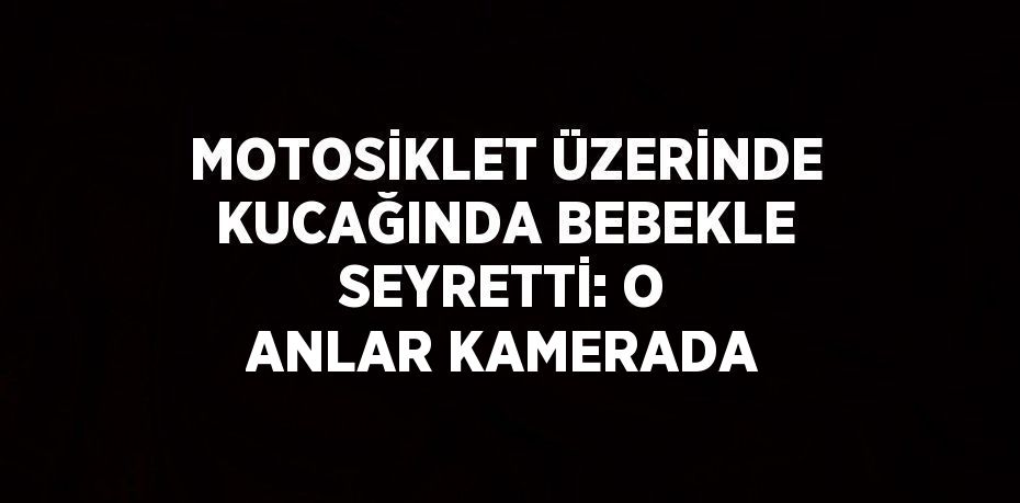 MOTOSİKLET ÜZERİNDE KUCAĞINDA BEBEKLE SEYRETTİ: O ANLAR KAMERADA