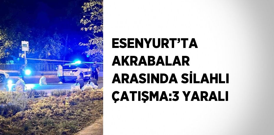 ESENYURT’TA AKRABALAR ARASINDA SİLAHLI ÇATIŞMA:3 YARALI