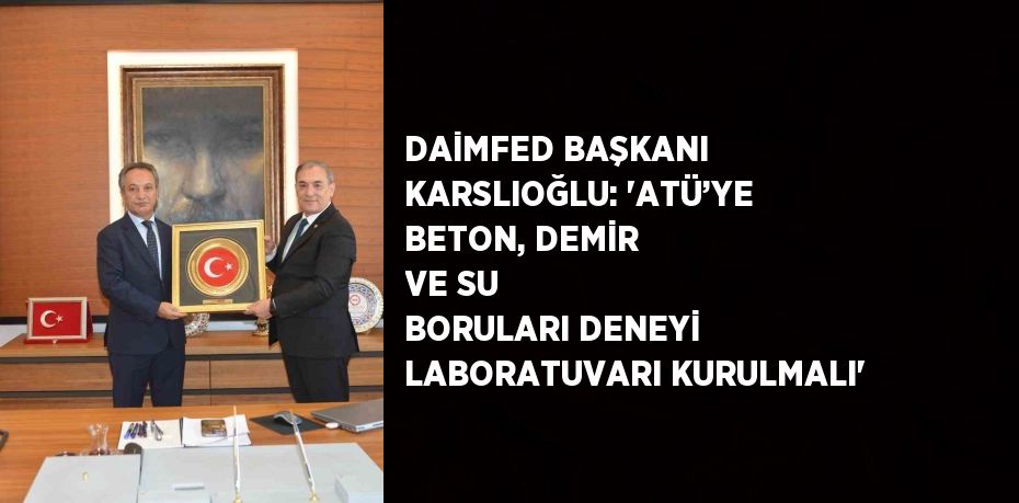 DAİMFED BAŞKANI KARSLIOĞLU: 'ATÜ’YE BETON, DEMİR VE SU BORULARI DENEYİ LABORATUVARI KURULMALI'