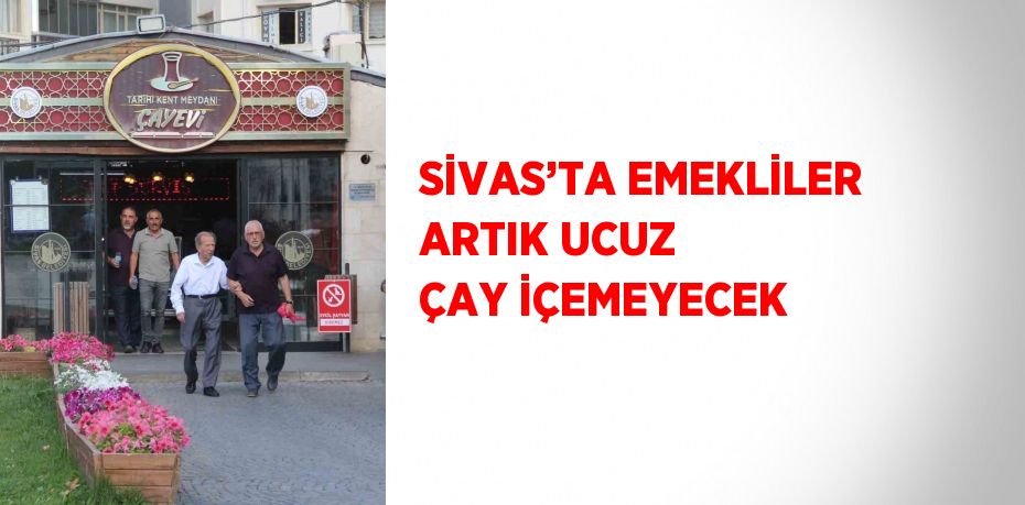 SİVAS’TA EMEKLİLER ARTIK UCUZ ÇAY İÇEMEYECEK