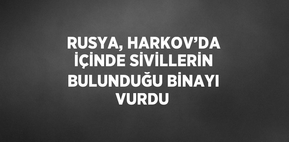 RUSYA, HARKOV’DA İÇİNDE SİVİLLERİN BULUNDUĞU BİNAYI VURDU