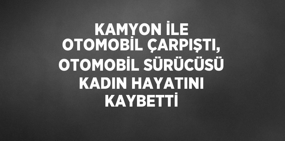 KAMYON İLE OTOMOBİL ÇARPIŞTI, OTOMOBİL SÜRÜCÜSÜ KADIN HAYATINI KAYBETTİ