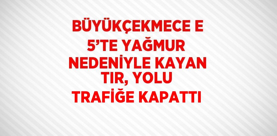 BÜYÜKÇEKMECE E 5’TE YAĞMUR NEDENİYLE KAYAN TIR, YOLU TRAFİĞE KAPATTI