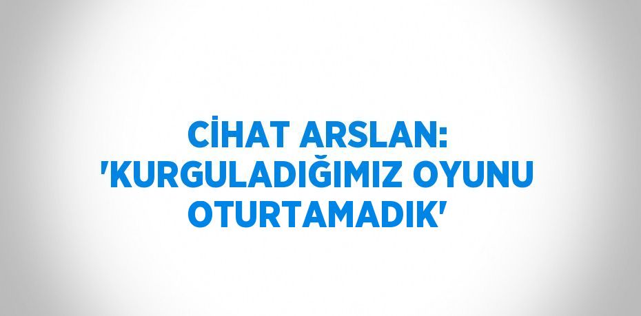 CİHAT ARSLAN: 'KURGULADIĞIMIZ OYUNU OTURTAMADIK'