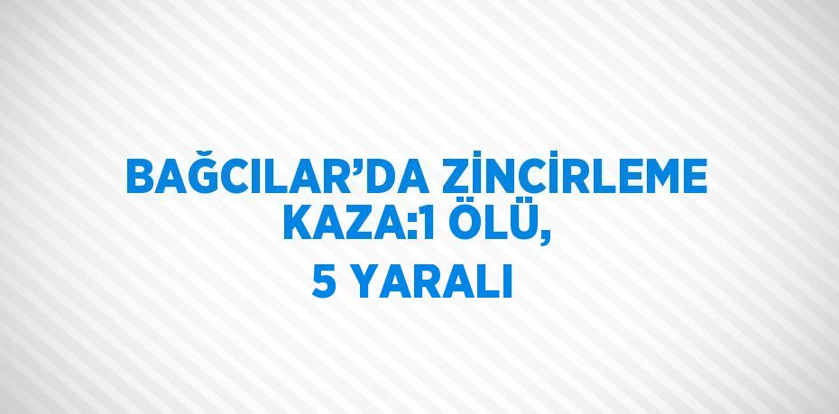 BAĞCILAR’DA ZİNCİRLEME KAZA:1 ÖLÜ, 5 YARALI