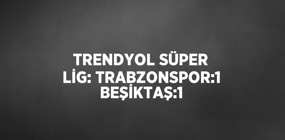 TRENDYOL SÜPER LİG: TRABZONSPOR:1 BEŞİKTAŞ:1