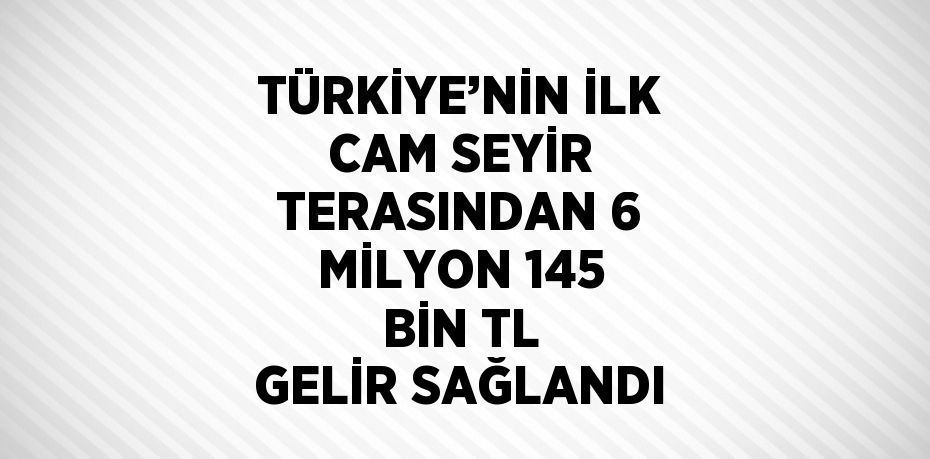 TÜRKİYE’NİN İLK CAM SEYİR TERASINDAN 6 MİLYON 145 BİN TL GELİR SAĞLANDI