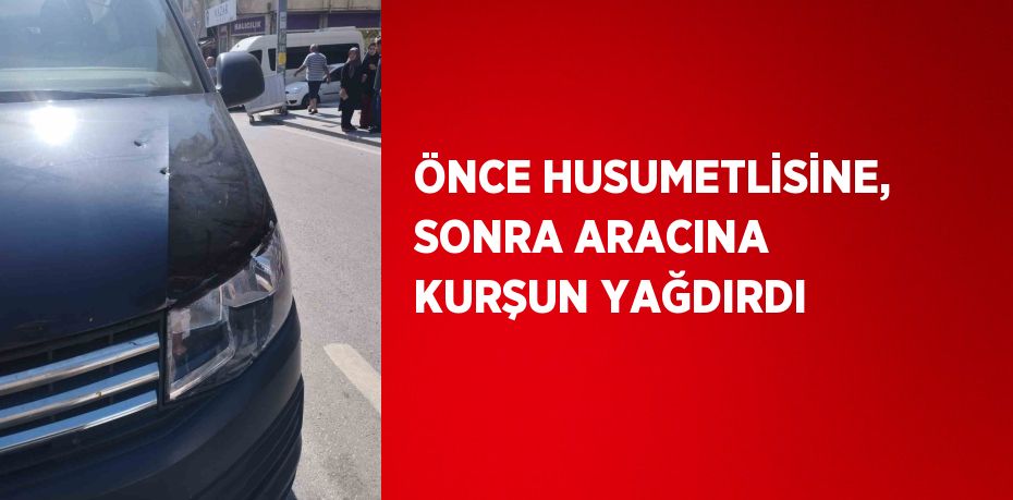 ÖNCE HUSUMETLİSİNE, SONRA ARACINA KURŞUN YAĞDIRDI