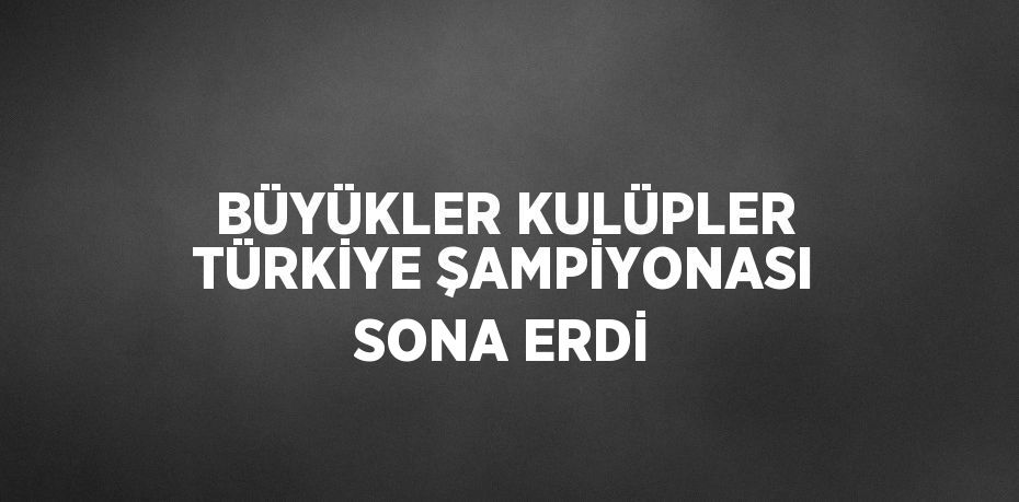 BÜYÜKLER KULÜPLER TÜRKİYE ŞAMPİYONASI SONA ERDİ