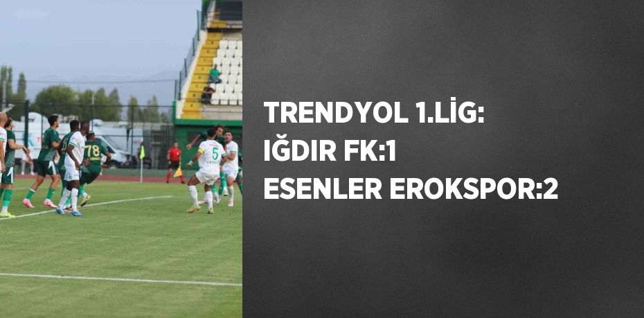 TRENDYOL 1.LİG: IĞDIR FK:1 ESENLER EROKSPOR:2