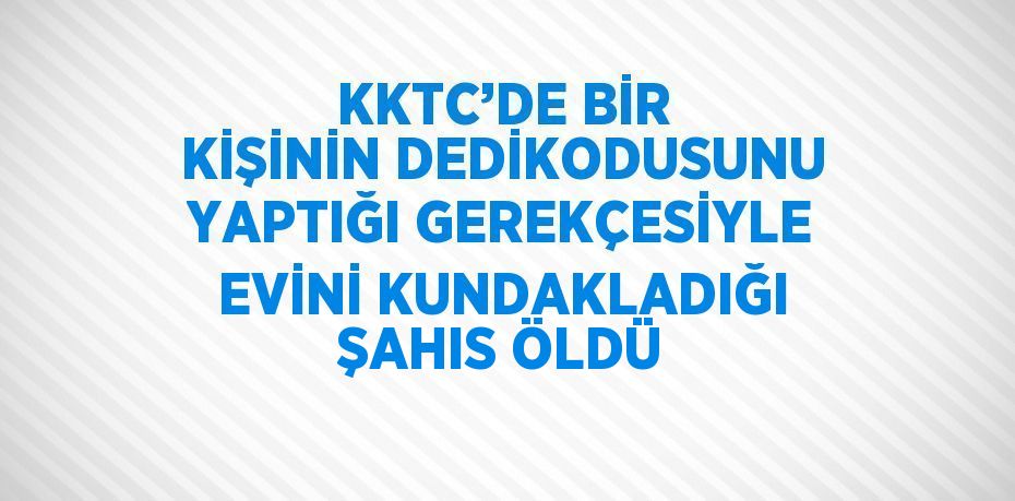 KKTC’DE BİR KİŞİNİN DEDİKODUSUNU YAPTIĞI GEREKÇESİYLE EVİNİ KUNDAKLADIĞI ŞAHIS ÖLDÜ