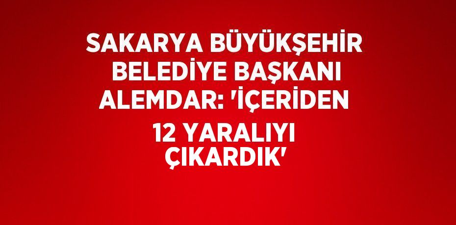 SAKARYA BÜYÜKŞEHİR BELEDİYE BAŞKANI ALEMDAR: 'İÇERİDEN 12 YARALIYI ÇIKARDIK'