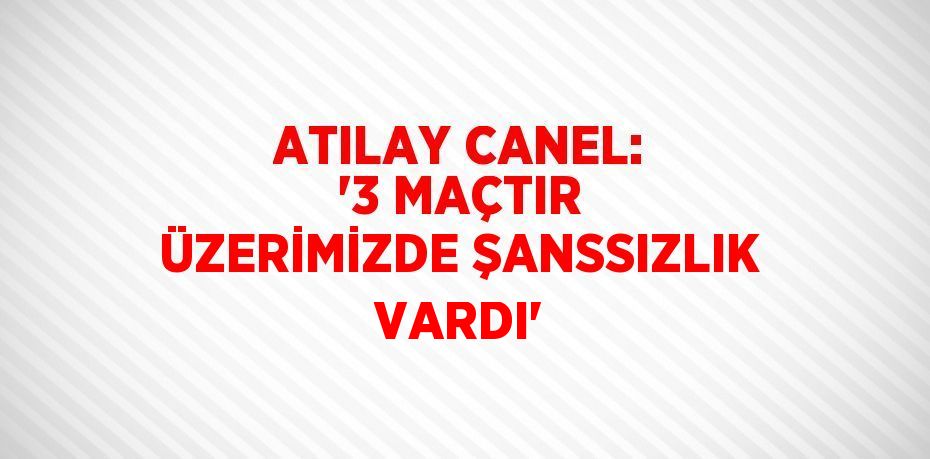 ATILAY CANEL: '3 MAÇTIR ÜZERİMİZDE ŞANSSIZLIK VARDI'