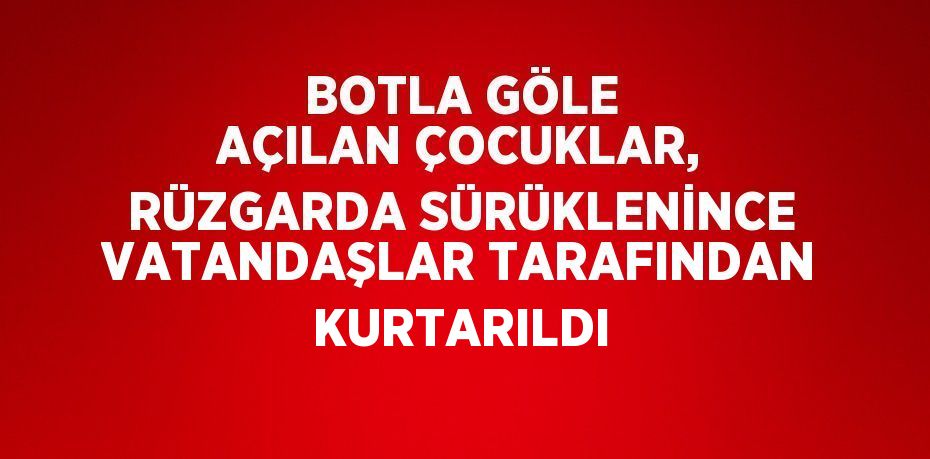 BOTLA GÖLE AÇILAN ÇOCUKLAR, RÜZGARDA SÜRÜKLENİNCE VATANDAŞLAR TARAFINDAN KURTARILDI