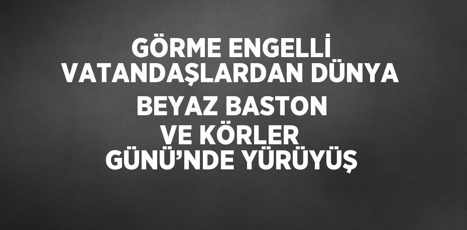 GÖRME ENGELLİ VATANDAŞLARDAN DÜNYA BEYAZ BASTON VE KÖRLER GÜNÜ’NDE YÜRÜYÜŞ