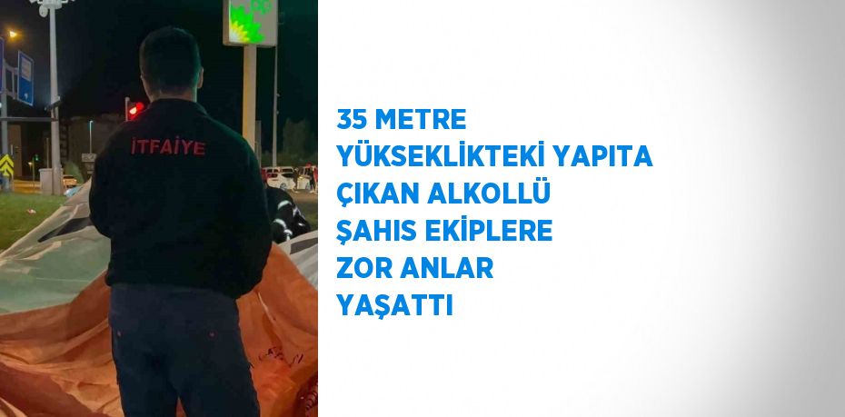 35 METRE YÜKSEKLİKTEKİ YAPITA ÇIKAN ALKOLLÜ ŞAHIS EKİPLERE ZOR ANLAR YAŞATTI