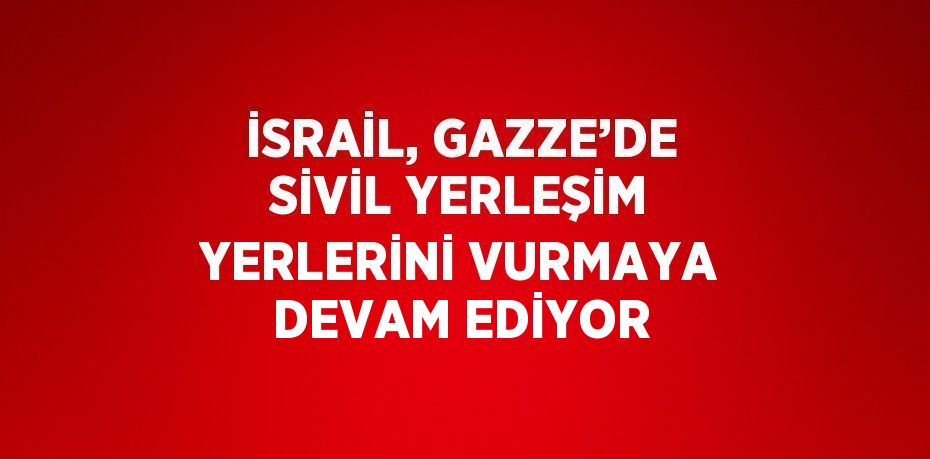 İSRAİL, GAZZE’DE SİVİL YERLEŞİM YERLERİNİ VURMAYA DEVAM EDİYOR