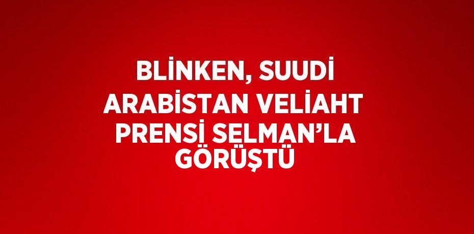 BLİNKEN, SUUDİ ARABİSTAN VELİAHT PRENSİ SELMAN’LA GÖRÜŞTÜ