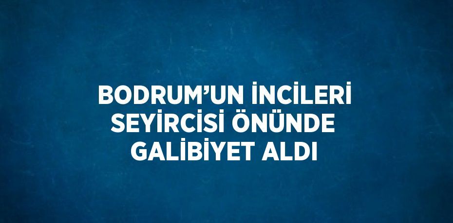 BODRUM’UN İNCİLERİ SEYİRCİSİ ÖNÜNDE GALİBİYET ALDI