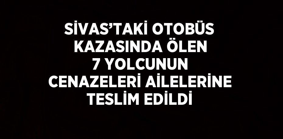 SİVAS’TAKİ OTOBÜS KAZASINDA ÖLEN 7 YOLCUNUN CENAZELERİ AİLELERİNE TESLİM EDİLDİ