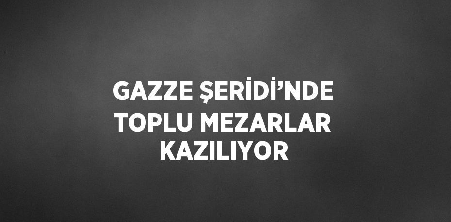 GAZZE ŞERİDİ’NDE TOPLU MEZARLAR KAZILIYOR