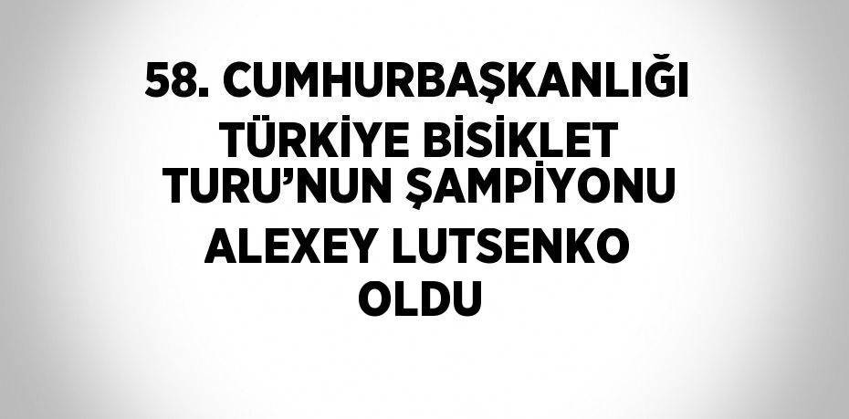 58. CUMHURBAŞKANLIĞI TÜRKİYE BİSİKLET TURU’NUN ŞAMPİYONU ALEXEY LUTSENKO OLDU