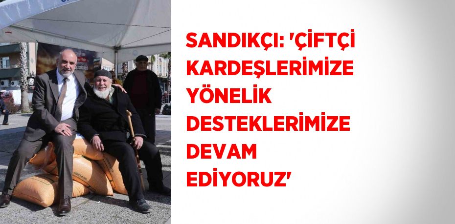 SANDIKÇI: 'ÇİFTÇİ KARDEŞLERİMİZE YÖNELİK DESTEKLERİMİZE DEVAM EDİYORUZ'