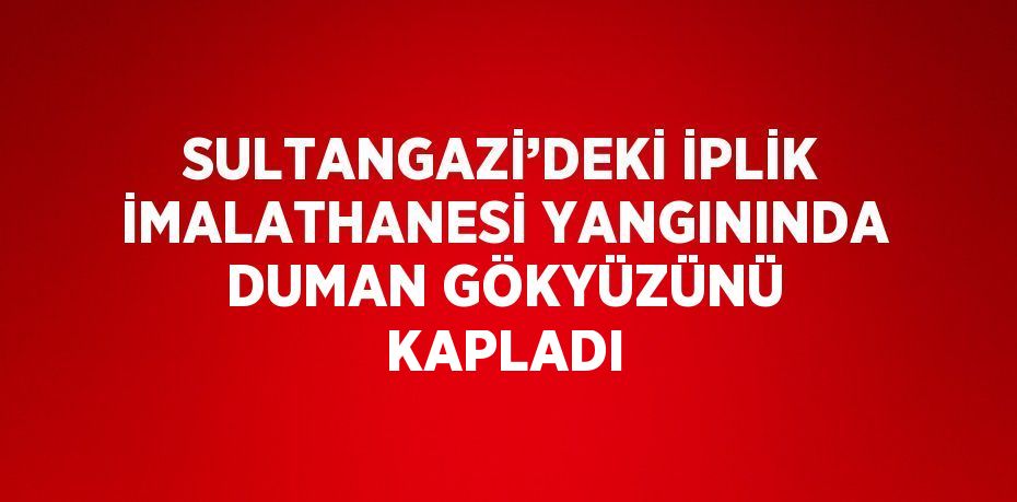 SULTANGAZİ’DEKİ İPLİK İMALATHANESİ YANGININDA DUMAN GÖKYÜZÜNÜ KAPLADI