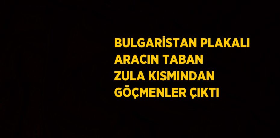 BULGARİSTAN PLAKALI ARACIN TABAN ZULA KISMINDAN GÖÇMENLER ÇIKTI