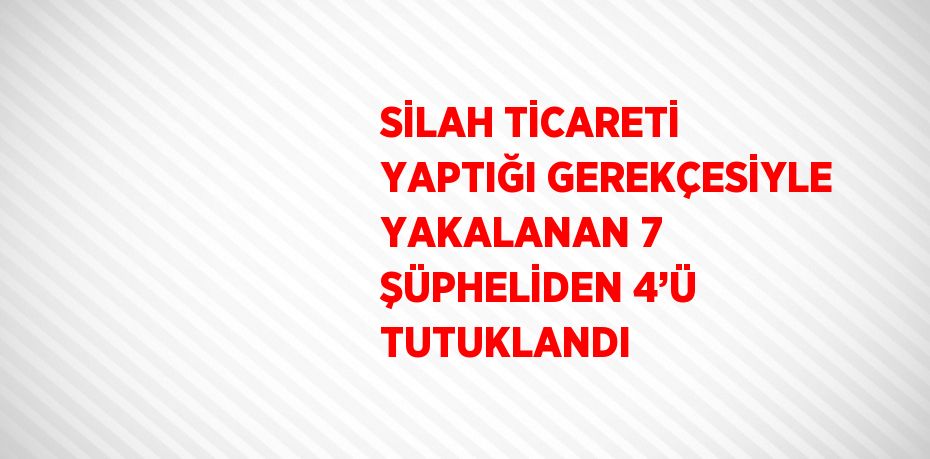 SİLAH TİCARETİ YAPTIĞI GEREKÇESİYLE YAKALANAN 7 ŞÜPHELİDEN 4’Ü TUTUKLANDI