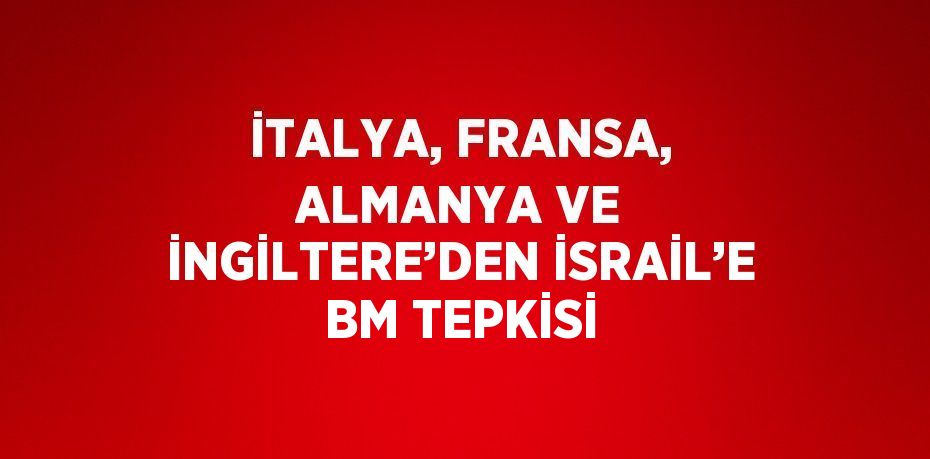 İTALYA, FRANSA, ALMANYA VE İNGİLTERE’DEN İSRAİL’E BM TEPKİSİ