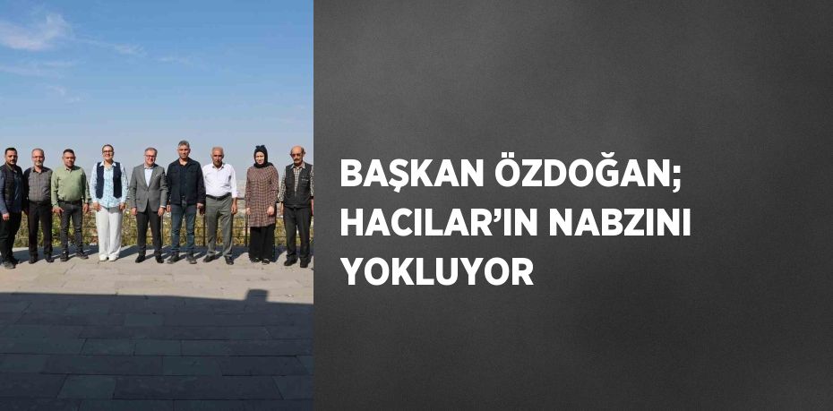 BAŞKAN ÖZDOĞAN; HACILAR’IN NABZINI YOKLUYOR