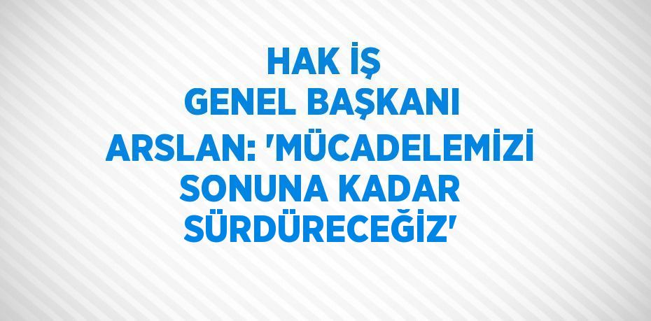 HAK İŞ GENEL BAŞKANI ARSLAN: 'MÜCADELEMİZİ SONUNA KADAR SÜRDÜRECEĞİZ'