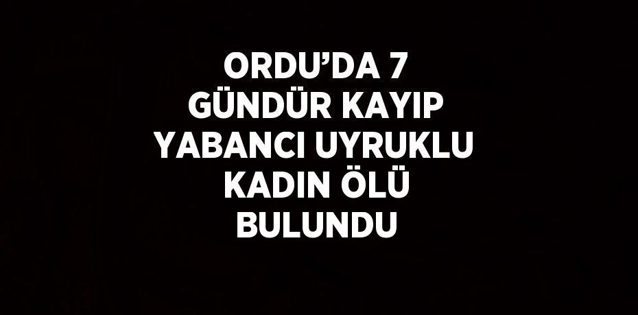 ORDU’DA 7 GÜNDÜR KAYIP YABANCI UYRUKLU KADIN ÖLÜ BULUNDU