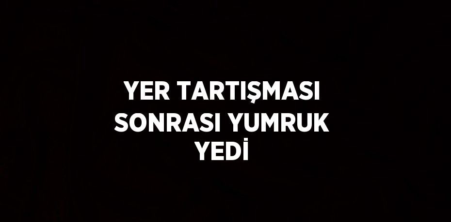 YER TARTIŞMASI SONRASI YUMRUK YEDİ