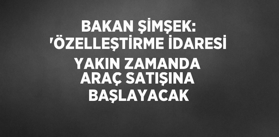 BAKAN ŞİMŞEK: 'ÖZELLEŞTİRME İDARESİ YAKIN ZAMANDA ARAÇ SATIŞINA BAŞLAYACAK