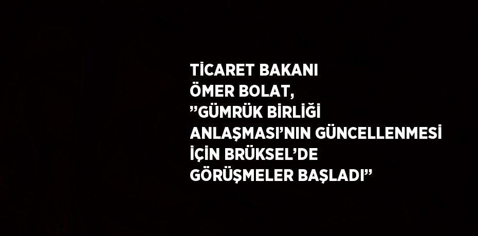 TİCARET BAKANI ÖMER BOLAT, ’’GÜMRÜK BİRLİĞİ ANLAŞMASI’NIN GÜNCELLENMESİ İÇİN BRÜKSEL’DE GÖRÜŞMELER BAŞLADI’’