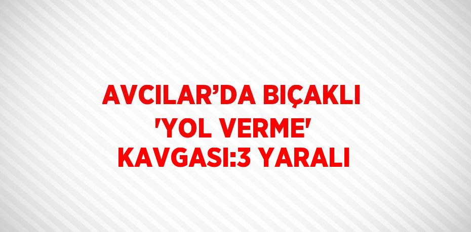 AVCILAR’DA BIÇAKLI 'YOL VERME' KAVGASI:3 YARALI