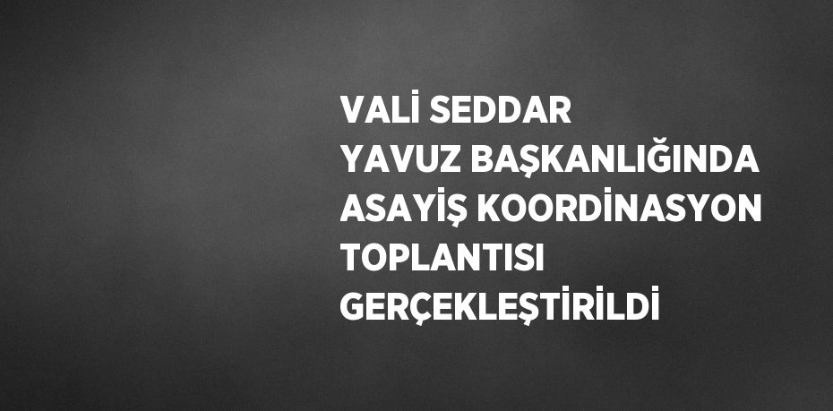 VALİ SEDDAR YAVUZ BAŞKANLIĞINDA ASAYİŞ KOORDİNASYON TOPLANTISI GERÇEKLEŞTİRİLDİ